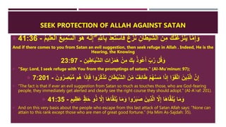 SEEK PROTECTION OF ALLAH AGAINST SATAN
 ِ َّ‫اّلل‬ِ‫ب‬ ْ‫ذ‬ِ‫ع‬َ‫ت‬ْ‫س‬‫ا‬َ‫ف‬ ٌ‫غ‬ْ‫ز‬َ‫ن‬ ِ‫ان‬َ‫ط‬ْ‫ي‬َّ‫ش‬‫ال‬ َ‫ن‬ِ‫م‬ َ‫ك‬َّ‫ن‬َ‫غ‬َ‫نز‬َ‫ي‬ ‫ا‬َّ‫م‬ِ‫إ‬َ‫و‬ُ‫م‬‫ي‬ِ‫ل‬َ‫ع‬ْ‫ل‬‫ا‬ ُ‫ا‬‫ي‬ِ‫م‬َّ‫س‬‫ال‬ َ‫و‬َُ ُ‫ه‬َّ‫ن‬ِ‫إ‬ ‫ِإ‬-41:36
And if there comes to you from Satan an evil suggestion, then seek refuge in Allah . Indeed, He is the
Hearing, the Knowing
ِ‫ين‬ِ‫اط‬َ‫ي‬َّ‫ش‬‫ال‬ ِ‫ت‬‫ا‬َ‫ز‬َ‫م‬ََ ْ‫ن‬ِ‫م‬ َ‫ك‬ِ‫ب‬ ُ‫ذ‬‫ُو‬‫ع‬َ‫أ‬ ِ‫ب‬َّ‫ر‬ ‫ل‬ُ‫ق‬َ‫و‬-23:97
 "Say: Lord, I seek refuge with You from the promptings of satans." (Al-Mu'minun: 97);
 َّ‫ك‬َ‫ذ‬َ‫ت‬ ِ‫ان‬َ‫ط‬ْ‫ي‬َّ‫ش‬‫ال‬ َ‫ن‬ِ‫م‬ ٌ‫ف‬ِ‫ئ‬‫ا‬َ‫ط‬ ْ‫م‬ُ‫ه‬َّ‫س‬َ‫م‬ ‫ا‬َ‫ذ‬ِ‫إ‬ ‫ا‬ ْ‫و‬َ‫ق‬َّ‫ت‬‫ا‬ َ‫ين‬ِ‫ذ‬َّ‫ل‬‫ا‬ َّ‫ن‬ِ‫إ‬َ‫ون‬ُ‫ر‬ ِ‫ص‬ْ‫ب‬ُّ‫م‬ ‫م‬َُ ‫ا‬َ‫ذ‬ِ‫إ‬َ‫ف‬ ‫وا‬ُ‫ر‬-7:201
 "The fact is that if ever an evil suggestion from Satan so much as touches those, who are God-fearing
people, they immediately get alerted and clearly see the right course they should adopt." (AI-A`raf: 201).
 َ‫ع‬ ٍ‫ظ‬َ‫ح‬ ‫و‬ُ‫ذ‬ َّ‫َّل‬ِ‫إ‬ ‫ا‬ََ‫ا‬َّ‫ق‬َ‫ل‬ُ‫ي‬ ‫ا‬َ‫م‬َ‫و‬ ‫وا‬ُ‫ر‬َ‫ب‬َ‫ص‬ َ‫ين‬ِ‫ذ‬َّ‫ل‬‫ا‬ َّ‫َّل‬ِ‫إ‬ ‫ا‬ََ‫ا‬َّ‫ق‬َ‫ل‬ُ‫ي‬ ‫ا‬َ‫م‬َ‫و‬ٍ‫يم‬ِ‫ظ‬-41:35
 And on this very basis about the people who escape from this last attack of Satan Allah says: "None can
attain to this rank except those who are men of great good fortune." (Ha Mim As-Sajdah: 35).
 