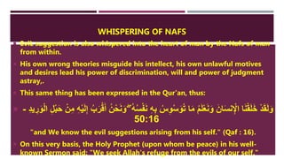WHISPERING OF NAFS
 EviL suggestion is also whispered into the heart of man by the Nafs of man
from within.
 His own wrong theories misguide his intellect, his own unlawful motives
and desires lead his power of discrimination, will and power of judgment
astray,.
 This same thing has been expressed in the Qur'an, thus:
 ْ‫ف‬َ‫ن‬ ِ‫ه‬ِ‫ب‬ ُ‫س‬ِ‫و‬ْ‫س‬َ‫و‬ُ‫ت‬ ‫ا‬َ‫م‬ ُ‫م‬َ‫ل‬ْ‫ع‬َ‫ن‬َ‫و‬ َ‫ان‬َ‫س‬‫ن‬ِْ‫اإل‬ ‫ا‬َ‫ن‬ْ‫ق‬َ‫ل‬َ‫خ‬ ْ‫د‬َ‫ق‬َ‫ل‬َ‫و‬ِ‫ل‬ْ‫ب‬َ‫ح‬ ْ‫ن‬ِ‫م‬ ِ‫ه‬ْ‫ي‬َ‫ل‬ِ‫إ‬ ُ‫ب‬َ‫ر‬ْ‫ق‬َ‫أ‬ ُ‫ن‬ْ‫ح‬َ‫ن‬َ‫و‬ ‫ِإ‬ ُ‫ه‬ُ‫س‬ِ‫د‬‫ي‬ ِ‫ر‬َ‫و‬ْ‫ل‬‫ا‬-
50:16
"and We know the evil suggestions arising from his self." (Qaf : 16).
 On this very basis, the Holy Prophet (upon whom be peace) in his well-
known Sermon said: "We seek Allah's refuge from the evils of our self."
 