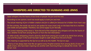 WHISPERS ARE DIRECTED TO HUMANS AND JINNS
 Satan whispers into the hearts of two kinds of people: the jinn and the men.
 According to one opinion, word nas would apply to both jinn and men.
 The actual meaning of jinn is hidden creation and jinn is called jinn because he is hidden from man's eye.
 On the contrary, the words nas and ins are spoken for insan (man) only on the basis that he is manifest
and visible and perceptible. Therefore, nas cannot apply to jinn lexically.
 The correct meaning of the verse is: "from the evil of the whisperer who whispers evil into the hearts of
men, whether he be from among the jinn or from the men themselves.”
 In other words, whispering of evil is done by devils from among jinn as well as by devils from among
rnen and the prayer in this Surah has been taught to seek refuge from the evil of both.
 This meaning is supported by the Qur'an as well as by the Hadith. The Qur'an says:
 "And so it has always been that We set against every Prophet enemies from among devils of men and
devils of jinn, who have been inspiring one another with charming things to delude the minds." (Al-
An'am :112)
 