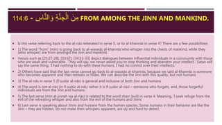 ِ‫اس‬َّ‫ن‬‫ال‬ َ‫و‬ ِ‫ة‬َّ‫ن‬ ِ‫ج‬ْ‫ال‬ َ‫ن‬ِ‫م‬-114:6 FROM AMONG THE JINN AND MANKIND.
 Is this verse referring back to the al-nās reiterated in verse 5, or to al-khannās in verse 4? There are a few possibilities:
 1) The word “from” (min) is going back to al-waswās al-khannās‘who whisper into the chests of mankind, while they
(who whisper) are from amongst the Jinn and mankind.
 Verses such as [25:27-28], [33:67], [34:31-33] depict dialogues between influential individuals in a community with those
who are weak and vulnerable. They will say, we never asked you to stop thinking and abandon your intellect.’ Satan will
say the same thing, ‘I had nothing to do with these humans, I had no control over their intellects.’
 2) Others have said that the last verse cannot go back to al-waswās al-khannās, because we said al-khannās is someone
who becomes apparent and then retreats or hides. We can describe the Jinn with this quality, but not humans
 3) The al-nās in verse 5 (fī ṣudūr al-nās) is general and inclusive of both Jinn and humans
 4) The word is not al-nās (in fī ṣudūr al-nās) rather it is fī ṣudūr al-nāsī – someone who forgets, and, those forgetful
individuals are from the Jinn and humans.
 5) The last verse (min al-jinnah wa al-nās) is related to the word sharr (evil) in verse 4. Meaning, ‘I seek refuge from the
evil of the retreating whisper and also from the evil of the humans and Jinns’
 6) Last verse is speaking about Jinns and humans from the human species. Some humans in their behavior are like the
Jinn – they are hidden, do not make their whispers apparent, are sly and hard to detect,
 