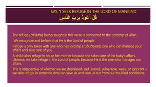 SAY, "I SEEK REFUGE IN THE LORD OF MANKIND
ِ‫اس‬َّ‫ن‬‫ال‬ ِ‫ب‬َ‫ر‬ِ‫ب‬ ُ‫ذ‬‫ُو‬‫ع‬َ‫أ‬ ْ‫ل‬ُ‫ق‬
 The refuge (isti’ādha) being sought in this verse is connected to the Lordship of Allah
 We recognize and believe that He is the Lord of people.
 Refuge is only taken with one who has lordship (rubūbīyyah), one who can manage your
affairs and take care of you.
 A child takes refuge in his or her mother because she takes care of the baby’s affairs.
Likewise, we take refuge in the Lord of people, because He is the one who manages our
affairs.
 This is irrespective of whether we are depressed, sad, scared, vulnerable, weak, or ignorant –
we take refuge in someone who can save us and take us out from our troubled conditions.
 