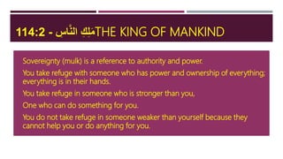 ِ‫اس‬َّ‫ن‬‫ال‬ ِ‫ك‬ِ‫ل‬َ‫م‬-114:2 THE KING OF MANKIND
 Sovereignty (mulk) is a reference to authority and power.
 You take refuge with someone who has power and ownership of everything;
everything is in their hands.
 You take refuge in someone who is stronger than you,
 One who can do something for you.
 You do not take refuge in someone weaker than yourself because they
cannot help you or do anything for you.
 