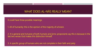 WHAT DOES AL-NĀS REALLY MEAN?
 It could have three possible meanings:
 1. All of humanity: this is the opinion of the majority of scholars
 2. It is general and inclusive of both humans and jinns: proponents say this is because in the
last two verses God makes this distinction himself.
 3. A specific group of humans who are not complete in their faith and piety
 