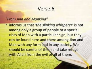 Verse 6
"From Jinn and Mankind"
• informs us that 'the slinking whisperer‘ is not
among only a group of people or a special
class of Man with a particular sign, but they
can be found here and there among Jinn and
Man with any form and in any society. We
should be careful of them and take refuge
with Allah from the evil of all of them.
 