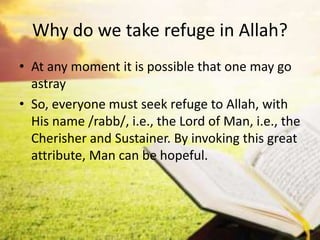 Why do we take refuge in Allah?
• At any moment it is possible that one may go
astray
• So, everyone must seek refuge to Allah, with
His name /rabb/, i.e., the Lord of Man, i.e., the
Cherisher and Sustainer. By invoking this great
attribute, Man can be hopeful.
 