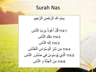 Surah Nas
ِ‫يم‬ ِ‫ح‬َّ‫الر‬ ِ‫من‬ْ‫ح‬َّ‫الر‬ ِ‫هللا‬ ِ‫م‬ْ‫س‬ِ‫ب‬
ِ
‫اس‬َّ‫ن‬‫ال‬ ِِّ‫ب‬َ‫ر‬ِ‫ب‬ ُ‫ذ‬‫و‬ُ‫ع‬َ‫أ‬ ْ‫ل‬ُ‫ق‬ 114:1
ِ
‫اس‬َّ‫ن‬‫ال‬ ِ‫ك‬ِ‫ل‬َ‫م‬ 114:2
ِ
‫اس‬َّ‫ن‬‫ال‬ ِ‫ه‬َ‫ل‬ِ‫إ‬ 114:3
ِ
‫اس‬َّ‫ن‬َ‫خ‬ْ‫ال‬ ِ
‫اس‬ َ‫و‬ْ‫س‬ َ‫و‬ْ‫ال‬ ِِّ
‫َر‬‫ش‬ ‫ن‬ِ‫م‬ 114:4
َّ‫ن‬‫ال‬ ِ
‫ُور‬‫د‬ُ‫ص‬ ‫ي‬ِ‫ف‬ ُ‫س‬ِ‫و‬ْ‫س‬ َ‫و‬ُ‫ي‬ ‫ي‬ِ‫ذ‬َّ‫ال‬
ِ
‫اس‬ 114:5
َ‫و‬ ِ‫ة‬َّ‫ن‬ ِ‫ج‬ْ‫ال‬ َ‫ن‬ِ‫م‬
ِ
‫اس‬َّ‫ن‬‫ال‬ 114:6
 