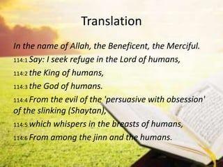 Translation
In the name of Allah, the Beneficent, the Merciful.
114:1 Say: I seek refuge in the Lord of humans,
114:2 the King of humans,
114:3 the God of humans.
114:4 From the evil of the 'persuasive with obsession'
of the slinking (Shaytan),
114:5 which whispers in the breasts of humans,
114:6 From among the jinn and the humans.
 
