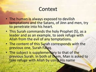 Context
• The human is always exposed to devilish
temptations and the Satans, of Jinn and men, try
to penetrate into his heart.
• This Surah commands the holy Prophet (S), as a
leader and as an example, to seek refuge with
Allah from the evil of any temptations.
• The content of this Surah corresponds with the
previous one, Surah Falaq.
• The subject is supplementary to that of the
previous Surah. In both of them, Man is asked to
take refuge with Allah by using His name
 