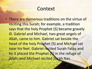 Context
• There are numerous traditions on the virtue of
reciting this Surah; for example, a tradition
says that the holy Prophet (S) became gravely
ill. Gabriel and Michael, two great angels of
Allah, came to him. Gabriel sat beside the
head of the holy Prophet (S) and Michael sat
near his feet. Gabriel recited Surah Falaq and
by it placed the Prophet (S) in the refuge of
Allah; and Michael recited Surah Nas.
 
