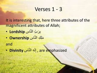 Verses 1 - 3
It is interesting that, here three attributes of the
magnificent attributes of Allah;
• Lordship ِ
‫اس‬َّ‫ن‬‫ال‬ ِِّ‫ب‬َ‫ر‬ِ‫ب‬
• Ownership ِ
‫اس‬َّ‫ن‬‫ال‬ ِ‫ك‬ِ‫ل‬َ‫م‬
and
• Divinity ِ
‫اس‬َّ‫ن‬‫ال‬ ِ‫ه‬َ‫ل‬ِ‫إ‬ , are emphasized
 