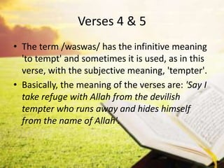 Verses 4 & 5
• The term /waswas/ has the infinitive meaning
'to tempt' and sometimes it is used, as in this
verse, with the subjective meaning, 'tempter'.
• Basically, the meaning of the verses are: 'Say I
take refuge with Allah from the devilish
tempter who runs away and hides himself
from the name of Allah'.
 