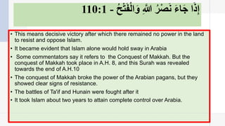 ‫إ‬ِ‫ذ‬َ‫ا‬‫ﺟ‬َ‫ﺎ‬‫ء‬َ‫ﻧ‬َ‫ﺼ‬ْ‫ﺮ‬ُ/‫ﱠ‬ِ‫و‬َ‫ا‬‫ﻟ‬ْ‫ﻔ‬َ‫ﺘ‬ْ‫ﺢ‬ُ-110:1
• This means decisive victory after which there remained no power in the land
to resist and oppose Islam.
• It became evident that Islam alone would hold sway in Arabia
• Some commentators say it refers to the Conquest of Makkah. But the
conquest of Makkah took place in A.H. 8, and this Surah was revealed
towards the end of A.H.10
• The conquest of Makkah broke the power of the Arabian pagans, but they
showed clear signs of resistance.
• The battles of Ta'if and Hunain were fought after it
• It took Islam about two years to attain complete control over Arabia.
 