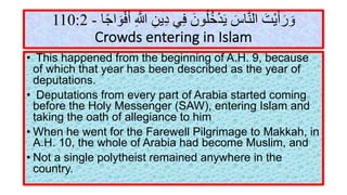 ‫و‬َ‫ر‬َ‫أ‬َ‫ﯾ‬ْ‫ﺖ‬َ‫ا‬‫ﻟ‬‫ﻨ‬‫ﱠ‬‫ﺎ‬‫س‬َ‫ﯾ‬َ‫ﺪ‬ْ‫ﺧ‬ُ‫ﻠ‬ُ‫ﻮ‬‫ن‬َ‫ﻓ‬ِ‫ﻲ‬‫د‬ِ‫ﯾ‬‫ﻦ‬ِ:‫ﱠ‬ِ‫أ‬َ‫ﻓ‬ْ‫ﻮ‬َ‫ا‬‫ﺟ‬ً‫ﺎ‬-110:2
Crowds entering in Islam
• This happened from the beginning of A.H. 9, because
of which that year has been described as the year of
deputations.
• Deputations from every part of Arabia started coming
before the Holy Messenger (SAW), entering Islam and
taking the oath of allegiance to him
• When he went for the Farewell Pilgrimage to Makkah, in
A.H. 10, the whole of Arabia had become Muslim, and
• Not a single polytheist remained anywhere in the
country.
 