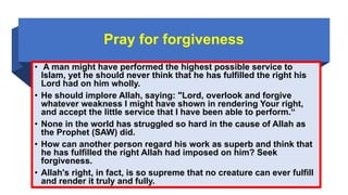 Pray for forgiveness
• A man might have performed the highest possible service to
Islam, yet he should never think that he has fulfilled the right his
Lord had on him wholly.
• He should implore Allah, saying: "Lord, overlook and forgive
whatever weakness I might have shown in rendering Your right,
and accept the little service that I have been able to perform.“
• None in the world has struggled so hard in the cause of Allah as
the Prophet (SAW) did.
• How can another person regard his work as superb and think that
he has fulfilled the right Allah had imposed on him? Seek
forgiveness.
• Allah's right, in fact, is so supreme that no creature can ever fulfill
and render it truly and fully.
 