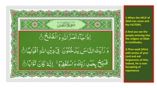 1-When the HELP of
Allah has come and
the VICTORY,
2-And you see the
people entering into
the religion of Allah
in multitudes,
3-Then exalt [Him]
with praise of your
Lord and ask
forgiveness of Him.
Indeed, He is ever
Accepting of
repentance
 
