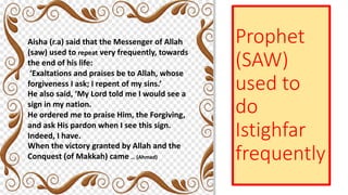 Prophet
(SAW)
used to
do
Istighfar
frequently
Aisha (r.a) said that the Messenger of Allah
(saw) used to repeat very frequently, towards
the end of his life:
‘Exaltations and praises be to Allah, whose
forgiveness I ask; I repent of my sins.’
He also said, ‘My Lord told me I would see a
sign in my nation.
He ordered me to praise Him, the Forgiving,
and ask His pardon when I see this sign.
Indeed, I have.
When the victory granted by Allah and the
Conquest (of Makkah) came … (Ahmad)
 