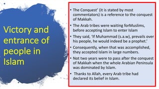 Victory and
entrance of
people in
Islam
• The Conquest’ (it is stated by most
commentators) is a reference to the conquest
of Makkah.
• The Arab tribes were waiting forMuslims,
before accepting Islam to enter Islam
• They said, ‘If Muhammad (s.a.w), prevails over
his people, he would indeed be a prophet.’
• Consequently, when that was accomplished,
they accepted Islam in large numbers.
• Not two years were to pass after the conquest
of Makkah when the whole Arabian Peninsula
was dominated by Islam.
• Thanks to Allah, every Arab tribe had
declared its belief in Islam.
 