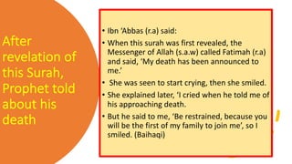 After
revelation of
this Surah,
Prophet told
about his
death
• Ibn ‘Abbas (r.a) said:
• When this surah was first revealed, the
Messenger of Allah (s.a.w) called Fatimah (r.a)
and said, ‘My death has been announced to
me.’
• She was seen to start crying, then she smiled.
• She explained later, ‘I cried when he told me of
his approaching death.
• But he said to me, ‘Be restrained, because you
will be the first of my family to join me’, so I
smiled. (Baihaqi)
 