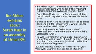Ibn Abbas
explains
about
Surah Nasr in
an assembly
of Umar(RA)
• Ibn Abbas says: " Umar used to invite me to sit in
his assembly along with some of the important
elderly Companions who had fought at Badr”
• Once, Umar(RA) asked the Companions of Badr:
"What do you say about Idha jaa nasrullahi wal-
fath?"
• Some said: "In it we have been enjoined to praise
Allah and ask for His forgiveness when His help
come, and we attain victory.”
• Umar(RA) asked me: "What is your view? "I
submitted that it implied the last hour of Allah's
Messenger (SAW).
• He was informed that when Allah's succor came
and victory was attained, it would be a sign that his
hour had come; therefore, he should praise Allah
and ask for His forgiveness.”
(Bukhari, Musnad Ahmad, Tirmidhi, Ibn Jarir, Ibn
Marduyah, Baghawi, Baihaqi, Ibn al-Mundhir)
 