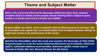 Theme and Subject Matter
Allah in this Surah had informed His Messenger (SAW) that when Islam attained
complete victory in Arabia and the people started entering Allah's religion in great
numbers, it would mean that his mission was fulfilled.
Prophet (SAW) was told to praise and glorify Allah by Whose bounty he had been able
to accomplish such a great task, and should implore Him to forgive whatever failings he
might have shown in the performance of the service
Abdullah bin Masud(RA), when this Surah was revealed, the Messenger of Allah (SAW)
frequently began to recite the words Subhanak-Allahumma wa bi-hamdika, Allahumm-
aghfirli, subhanaka Rabbana wa bi-hamdika, Allahumm-aghfirli, innaka anta at-
Tawwab al-Ghafur.(Ibn Jarir, Musnad Ahmad, Ibn Abi Hatim).
 