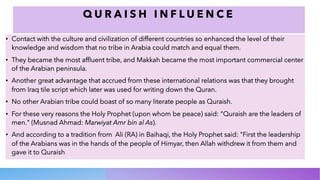 Q U R A I S H I N F L U E N C E
• Contact with the culture and civilization of different countries so enhanced the level of their
knowledge and wisdom that no tribe in Arabia could match and equal them.
• They became the most affluent tribe, and Makkah became the most important commercial center
of the Arabian peninsula.
• Another great advantage that accrued from these international relations was that they brought
from Iraq tile script which later was used for writing down the Quran.
• No other Arabian tribe could boast of so many literate people as Quraish.
• For these very reasons the Holy Prophet (upon whom be peace) said: "Quraish are the leaders of
men." (Musnad Ahmad: Marwiyat Amr bin al As).
• And according to a tradition from Ali (RA) in Baihaqi, the Holy Prophet said: "First the leadership
of the Arabians was in the hands of the people of Himyar, then Allah withdrew it from them and
gave it to Quraish
 