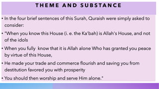 T H E M E A N D S U B S T A N C E
• In the four brief sentences of this Surah, Quraish were simply asked to
consider:
• "When you know this House (i. e. the Ka'bah) is Allah's House, and not
of the idols
• When you fully know that it is Allah alone Who has granted you peace
by virtue of this House,
• He made your trade and commerce flourish and saving you from
destitution favored you with prosperity
• You should then worship and serve Him alone."
 