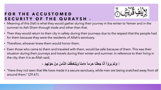 F O R T H E A C C U S T O M E D
S E C U R I T Y O F T H E Q U R A Y S H -
• Meaning of this (Ilaf) is what they would gather during their journey in the winter to Yemen and in the
summer to Ash-Sham through trade and other than that.
• Then they would return to their city in safety during their journeys due to the respect that the people had
for them because they were the residents of Allah’s sanctuary.
• Therefore, whoever knew them would honor them.
• Even those who came to them and traveled with them, would be safe because of them. This was their
situation during their journeys and travels during their winter and summer. In reference to their living in
the city, then it is as Allah said,
• ‫أ‬
◌
َ
‫و‬
َ
‫ﻟ‬
َ
‫م‬
ْ
‫ﯾ‬
َ
‫ر‬
َ
‫و‬
ْ
‫ا‬
ْ
‫أ‬
َ
‫ﻧ‬
‫ﱠ‬
‫ﺎ‬
‫ﺟ‬
َ
‫ﻌ‬
َ
‫ﻠ‬
ْ
‫ﻧ‬
َ
‫ﺎ‬
‫ﺣ‬
َ
‫ر‬
َ
‫ﻣ‬
‫ﺎ‬
ً
‫ء‬
‫ا‬
‫ﻣ‬
ِ
‫ﻧ‬
‫ﺎ‬
ً
‫و‬
َ
‫ﯾ‬
ُ
‫ﺗ‬
َ
‫ﺧ‬
َ
‫ط‬
‫ﱠ‬
‫ف‬
ُ
‫ا‬
‫ﻟ‬
‫ﻧ‬
‫ﱠ‬
‫ﺎ‬
‫س‬
ُ
‫ﻣ‬
ِ
‫ن‬
ْ
‫ﺣ‬
َ
‫و‬
ْ
‫ﻟ‬
ِ
‫ﮭ‬
ِ
‫م‬
ْ
• “Have they not seen that We have made it a secure sanctuary, while men are being snatched away from all
around them.” (29:67).
 