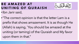 B E A M A Z E D AT
U N I T I N G O F Q U R A I S H
•Ibn Jarir said,
•“The correct opinion is that the letter Lam is a
prefix that shows amazement. It is as though He
(Allah) is saying, `You should be amazed at the
uniting (or taming) of the Quraish and My favor
upon them in that.”
 
