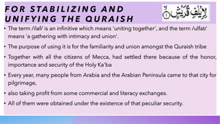 F O R S TA B I L I Z I N G A N D
U N I F Y I N G T H E Q U R A I S H
• The term /ilaf/ is an infinitive which means 'uniting together', and the term /ulfat/
means 'a gathering with intimacy and union'.
• The purpose of using it is for the familiarity and union amongst the Quraish tribe
• Together with all the citizens of Mecca, had settled there because of the honor,
importance and security of the Holy Ka'ba
• Every year, many people from Arabia and the Arabian Peninsula came to that city for
pilgrimage,
• also taking profit from some commercial and literacy exchanges.
• All of them were obtained under the existence of that peculiar security.
 