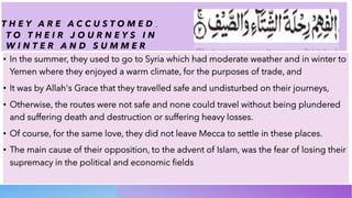 T H E Y A R E A C C U S T O M E D ِ
T O T H E I R J O U R N E Y S I N
W I N T E R A N D S U M M E R
• In the summer, they used to go to Syria which had moderate weather and in winter to
Yemen where they enjoyed a warm climate, for the purposes of trade, and
• It was by Allah's Grace that they travelled safe and undisturbed on their journeys,
• Otherwise, the routes were not safe and none could travel without being plundered
and suffering death and destruction or suffering heavy losses.
• Of course, for the same love, they did not leave Mecca to settle in these places.
• The main cause of their opposition, to the advent of Islam, was the fear of losing their
supremacy in the political and economic fields
 