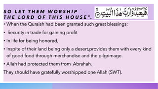 S O L E T T H E M W O R S H I P َ -
T H E L O R D O F T H I S H O U S E ”.
• When the Quraish had been granted such great blessings;
• Security in trade for gaining profit
• In life for being honored,
• Inspite of their land being only a desert,provides them with every kind
of good food through merchandise and the pilgrimage.
• Allah had protected them from Abrahah.
They should have gratefully worshipped one Allah (SWT).
 