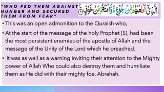 " W H O F E D T H E M A G A I N S T
H U N G E R A N D S E C U R E D
T H E M F R O M F E A R "
• This was an open admonition to the Quraish who,
• At the start of the message of the holy Prophet (S), had been
the most persistent enemies of the apostle of Allah and the
message of the Unity of the Lord which he preached.
• It was as well as a warning inviting their attention to the Mighty
power of Allah Who could also destroy them and humiliate
them as He did with their mighty foe, Abrahah.
 