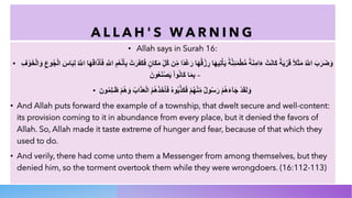 A L L A H ' S W A R N I N G
• Allah says in Surah 16:
• ‫و‬
َ
‫ﺿ‬
َ
‫ر‬
َ
‫ب‬
َ
‫ا‬
'
‫ﱠ‬
ُ
‫ﻣ‬
َ
‫ﺛ‬
َ
‫ﻼ‬
ً
‫ﻗ‬
َ
‫ر‬
ْ
‫ﯾ‬
َ
‫ﺔ‬
ً
‫ﻛ‬
َ
‫ﺎ‬
‫ﻧ‬
َ
‫ت‬
ْ
‫ء‬
َ
‫ا‬
‫ﻣ‬
ِ
‫ﻧ‬
َ
‫ﺔ‬
ً
‫ﻣ‬
‫ﱡ‬
‫ط‬
ْ
‫ﻣ‬
َ
‫ﺋ‬
ِ
‫ﻧ‬
‫ﱠ‬
‫ﺔ‬
ً
‫ﯾ‬
َ
‫ﺄ‬
ْ
‫ﺗ‬
ِ
‫ﯾ‬
‫ﮭ‬
َ
‫ﺎ‬
‫ر‬
ِ
‫ز‬
ْ
‫ﻗ‬
ُ
‫ﮭ‬
َ
‫ﺎ‬
‫ر‬
َ
‫ﻏ‬
َ
‫د‬
ً
‫ا‬
‫ﻣ‬
ِّ
‫ن‬
‫ﻛ‬
ُ
‫ل‬
ِّ
‫ﻣ‬
َ
‫ﻛ‬
َ
‫ﺎ‬
‫ن‬
ٍ
‫ﻓ‬
َ
‫ﻛ‬
َ
‫ﻔ‬
َ
‫ر‬
َ
‫ت‬
ْ
‫ﺑ‬
ِ
‫ﺄ‬
َ
‫ﻧ‬
ْ
‫ﻌ‬
ُ
‫م‬
ِ
‫ا‬
'
‫ﱠ‬
ِ
‫ﻓ‬
َ
‫ﺄ‬
َ
‫ذ‬
َ
‫ا‬
‫ﻗ‬
َ
‫ﮭ‬
َ
‫ﺎ‬
‫ا‬
'
‫ﱠ‬
ُ
‫ﻟ‬
ِ
‫ﺑ‬
َ
‫ﺎ‬
‫س‬
َ
‫ا‬
‫ﻟ‬
ْ
‫ﺟ‬
ُ
‫و‬
‫ع‬
ِ
‫و‬
َ
‫ا‬
‫ﻟ‬
ْ
‫ﺧ‬
َ
‫و‬
ْ
‫ف‬
ِ
‫ﺑ‬
ِ
‫ﻣ‬
َ
‫ﺎ‬
‫ﻛ‬
َ
‫ﺎ‬
‫ﻧ‬
ُ
‫و‬
‫ا‬
ْ
‫ﯾ‬
َ
‫ﺻ‬
ْ
‫ﻧ‬
َ
‫ﻌ‬
ُ
‫و‬
‫ن‬
َ –
• ‫و‬
َ
‫ﻟ‬
َ
‫ﻘ‬
َ
‫د‬
ْ
‫ﺟ‬
َ
‫ﺂ‬
‫ء‬
َ
‫ھ‬
ُ
‫م‬
ْ
‫ر‬
َ
‫ﺳ‬
ُ
‫و‬
‫ل‬
ٌ
‫ﻣ‬
ِّ
‫ﻧ‬
ْ
‫ﮭ‬
ُ
‫م‬
ْ
‫ﻓ‬
َ
‫ﻛ‬
َ
‫ذ‬
‫ﱠ‬
‫ﺑ‬
ُ
‫و‬
‫ه‬
ُ
‫ﻓ‬
َ
‫ﺄ‬
َ
‫ﺧ‬
َ
‫ذ‬
َ
‫ھ‬
ُ
‫م‬
ُ
‫ا‬
‫ﻟ‬
ْ
‫ﻌ‬
َ
‫ذ‬
َ
‫ا‬
‫ب‬
ُ
‫و‬
َ
‫ھ‬
ُ
‫م‬
ْ
‫ظ‬
َ
‫ـ‬
‫ﻠ‬
ِ
‫ﻣ‬
ُ
‫و‬
‫ن‬
َ
• And Allah puts forward the example of a township, that dwelt secure and well-content:
its provision coming to it in abundance from every place, but it denied the favors of
Allah. So, Allah made it taste extreme of hunger and fear, because of that which they
used to do.
• And verily, there had come unto them a Messenger from among themselves, but they
denied him, so the torment overtook them while they were wrongdoers. (16:112-113)
 