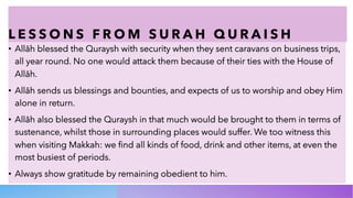 L E S S O N S F R O M S U R A H Q U R A I S H
• Allāh blessed the Quraysh with security when they sent caravans on business trips,
all year round. No one would attack them because of their ties with the House of
Allāh.
• Allāh sends us blessings and bounties, and expects of us to worship and obey Him
alone in return.
• Allāh also blessed the Quraysh in that much would be brought to them in terms of
sustenance, whilst those in surrounding places would suffer. We too witness this
when visiting Makkah: we find all kinds of food, drink and other items, at even the
most busiest of periods.
• Always show gratitude by remaining obedient to him.
 