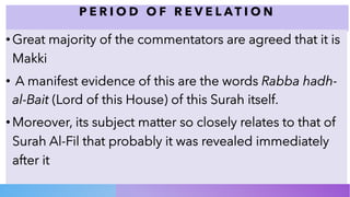 P E R I O D O F R E V E L A T I O N
•Great majority of the commentators are agreed that it is
Makki
• A manifest evidence of this are the words Rabba hadh-
al-Bait (Lord of this House) of this Surah itself.
•Moreover, its subject matter so closely relates to that of
Surah Al-Fil that probably it was revealed immediately
after it
 