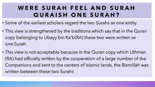 W E R E S U R A H F E E L A N D S U R A H
Q U R A I S H O N E S U R A H ?
• Some of the earliest scholars regard the two Surahs as one entity.
• This view is strengthened by the traditions which say that in the Quran
copy belonging to Ubayy bin Ka'b(RA) these two were written as
one Surah
• This view is not acceptable because in the Quran copy which Uthman
(RA) had officially written by the cooperation of a large number of the
Companions and sent to the centers of Islamic lands, the Bismillah was
written between these two Surahs
 