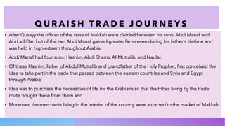 Q U R A I S H T R A D E J O U R N E Y S
• After Qusayy the offices of the state of Makkah were divided between his sons, Abdi Manaf and
Abd ad-Dar, but of the two Abdi Manaf gained greater fame even during his father's lifetime and
was held in high esteem throughout Arabia.
• Abdi Manaf had four sons: Hashim, Abdi Shams, Al-Muttalib, and Naufal.
• Of these Hashim, father of Abdul Muttalib and grandfather of the Holy Prophet, first conceived the
idea to take part in the trade that passed between the eastern countries and Syria and Egypt
through Arabia
• Idea was to purchase the necessities of life for the Arabians so that the tribes living by the trade
route bought these from them and
• Moreover, the merchants living in the interior of the country were attracted to the market of Makkah.
 
