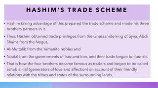 H A S H I M ' S T R A D E S C H E M E
• Hashim taking advantage of this prepared the trade scheme and made his three
brothers partners in it.
• Thus, Hashim obtained trade privileges from the Ghassanide king of Syria, Abdi
Shams from the Negus,
• Al-Muttalib from the Yamanite nobles and
• Naufal from the governments of Iraq and Iran, and their trade began to flourish.
• That is how the four brothers became famous as traders and began to be called
ashab al-ilaf (generators of love and affection) on account of their friendly
relations with the tribes and states of the surrounding lands.
 