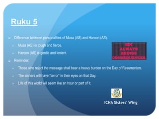 ICNA Sisters' Wing
Ruku 5
 Difference between personalities of Musa (AS) and Haroon (AS).
 Musa (AS) is tough and fierce.
 Haroon (AS) is gentle and lenient.
 Reminder;
 Those who reject the message shall bear a heavy burden on the Day of Resurrection.
 The sinners will have “terror” in their eyes on that Day.
 Life of this world will seem like an hour or part of it.
 