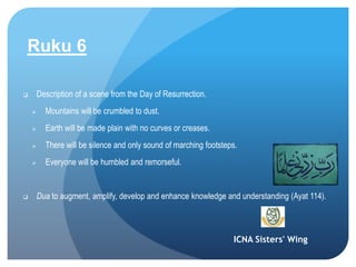 ICNA Sisters' Wing
Ruku 6
 Description of a scene from the Day of Resurrection.
 Mountains will be crumbled to dust.
 Earth will be made plain with no curves or creases.
 There will be silence and only sound of marching footsteps.
 Everyone will be humbled and remorseful.
 Dua to augment, amplify, develop and enhance knowledge and understanding (Ayat 114).
 