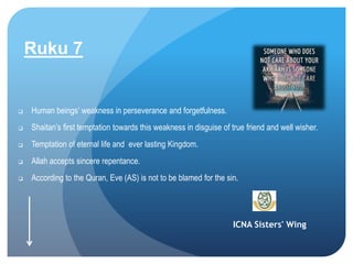 ICNA Sisters' Wing
Ruku 7
 Human beings’ weakness in perseverance and forgetfulness.
 Shaitan’s first temptation towards this weakness in disguise of true friend and well wisher.
 Temptation of eternal life and ever lasting Kingdom.
 Allah accepts sincere repentance.
 According to the Quran, Eve (AS) is not to be blamed for the sin.
 