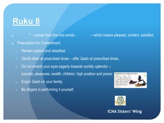 ICNA Sisters' Wing
Ruku 8
 “ ” – comes from the root words - – which means pleased, content, satisfied.
 Prescription for Contentment;
 Remain patient and steadfast.
 Glorify Allah at prescribed times – offer Salah at prescribed times.
 Do not stretch your eyes eagerly towards worldly splendor –
luxuries, pleasures, wealth, children, high position and power.
 Enjoin Salah on your family.
 Be diligent in performing it yourself.
 