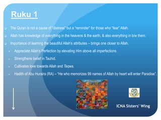 ICNA Sisters' Wing
Ruku 1
 The Quran is not a cause of “distress” but a “reminder” for those who “fear” Allah.
 Allah has knowledge of everything in the heavens & the earth, & also everything in b/w them.
 Importance of learning the beautiful Allah’s attributes – brings one closer to Allah.
 Appreciate Allah’s Perfection by elevating Him above all imperfections.
 Strengthens belief in Tauhid.
 Cultivates love towards Allah and Taqwa.
 Hadith of Abu Huraira (RA) – “He who memorizes 99 names of Allah by heart will enter Paradise”.
 