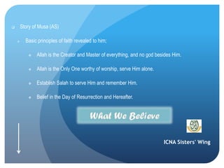 ICNA Sisters' Wing
 Story of Musa (AS)
 Basic principles of faith revealed to him;
 Allah is the Creator and Master of everything, and no god besides Him.
 Allah is the Only One worthy of worship, serve Him alone.
 Establish Salah to serve Him and remember Him.
 Belief in the Day of Resurrection and Hereafter.
 