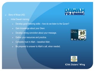 ICNA Sisters' Wing
 Story of Musa (AS)
 Initial Dawah training;
 Develop good listening skills – how do we listen to the Quran?
 Gain knowledge about your Deen.
 Develop strong conviction about your message.
 Gather your resources and practice.
 Complete trust in Allah – tawakkal Allah.
 Be prepared to answer to Allah’s call, when needed.
 