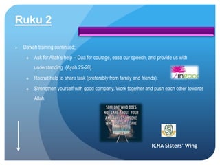 ICNA Sisters' Wing
Ruku 2
 Dawah training continued;
 Ask for Allah’s help – Dua for courage, ease our speech, and provide us with
understanding (Ayah 25-28).
 Recruit help to share task (preferably from family and friends).
 Strengthen yourself with good company. Work together and push each other towards
Allah.
 