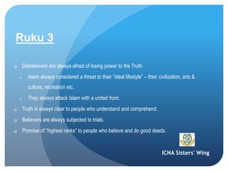 ICNA Sisters' Wing
Ruku 3
 Disbelievers are always afraid of losing power to the Truth.
 Islam always considered a threat to their “ideal lifestyle” – their civilization, arts &
culture, recreation etc.
 They always attack Islam with a united front.
 Truth is always clear to people who understand and comprehend.
 Believers are always subjected to trials.
 Promise of “highest ranks” to people who believe and do good deeds.
 
