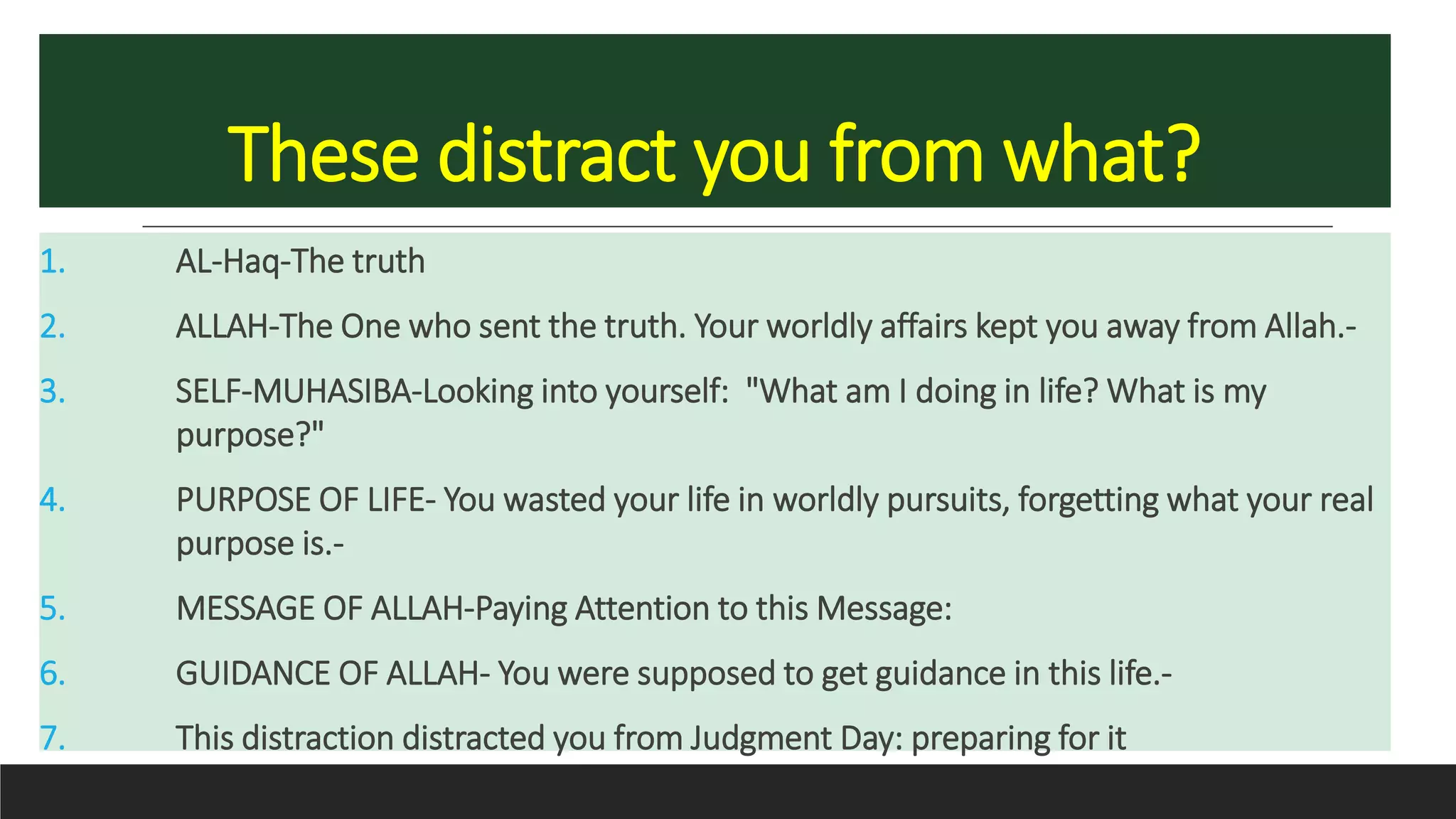 These distract you from what?
1. AL-Haq-The truth
2. ALLAH-The One who sent the truth. Your worldly affairs kept you away from Allah.-
3. SELF-MUHASIBA-Looking into yourself: "What am I doing in life? What is my
purpose?"
4. PURPOSE OF LIFE- You wasted your life in worldly pursuits, forgetting what your real
purpose is.-
5. MESSAGE OF ALLAH-Paying Attention to this Message:
6. GUIDANCE OF ALLAH- You were supposed to get guidance in this life.-
7. This distraction distracted you from Judgment Day: preparing for it
 