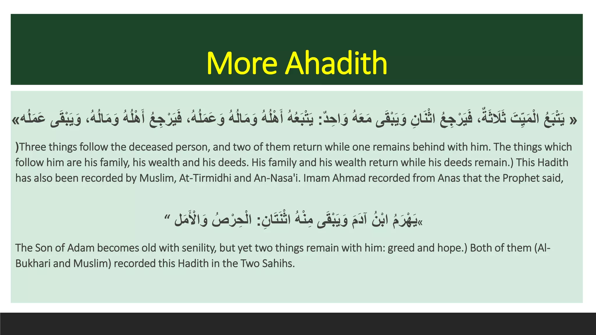 More Ahadith
«ٌ‫د‬ ِ‫اح‬َ‫و‬ ُ‫ه‬َ‫ع‬َ‫م‬ َ‫ق‬ْ‫ب‬َ‫ي‬َ‫و‬ ِ‫ان‬َ‫ن‬ْ‫ث‬‫ا‬ ُ‫ع‬ ِ‫ج‬ْ‫ر‬َ‫ي‬َ‫ف‬ ،ٌ‫ة‬َ‫ث‬ َ‫َل‬َ‫ث‬ َ‫ت‬ِ‫ي‬َ‫م‬ْ‫ل‬‫ا‬ ُ‫ع‬َ‫ب‬ْ‫ت‬َ‫ي‬:ْ‫ه‬َ‫أ‬ ُ‫ع‬ ِ‫ج‬ْ‫ر‬َ‫ي‬َ‫ف‬ ،ُ‫ه‬ُ‫ل‬َ‫م‬َ‫ع‬َ‫و‬ ُ‫ه‬ُ‫ل‬‫ا‬َ‫م‬َ‫و‬ ُ‫ه‬ُ‫ل‬ْ‫ه‬َ‫أ‬ ُ‫ه‬ُ‫ع‬َ‫ب‬ْ‫ت‬َ‫ي‬‫ه‬ُ‫ل‬َ‫م‬َ‫ع‬ َ‫ق‬ْ‫ب‬َ‫ي‬َ‫و‬ ،ُ‫ه‬ُ‫ل‬‫ا‬َ‫م‬َ‫و‬ ُ‫ه‬ُ‫ل‬»
(Three things follow the deceased person, and two of them return while one remains behind with him. The things which
follow him are his family, his wealth and his deeds. His family and his wealth return while his deeds remain.) This Hadith
has also been recorded by Muslim, At-Tirmidhi and An-Nasa'i. Imam Ahmad recorded from Anas that the Prophet said,
«ِ‫ان‬َ‫ت‬َ‫ن‬ْ‫ث‬‫ا‬ ُ‫ه‬ْ‫ن‬ِ‫م‬ َ‫ق‬ْ‫ب‬َ‫ي‬َ‫و‬ َ‫م‬َ‫د‬‫آ‬ ُ‫ن‬ْ‫ب‬‫ا‬ ُ‫م‬َ‫ر‬ْ‫ه‬َ‫ي‬:‫ل‬َ‫م‬َ ْ‫اْل‬َ‫و‬ ُ‫ص‬ْ‫ر‬ ِ‫ح‬ْ‫ل‬‫ا‬“
The Son of Adam becomes old with senility, but yet two things remain with him: greed and hope.) Both of them (Al-
Bukhari and Muslim) recorded this Hadith in the Two Sahihs.
 