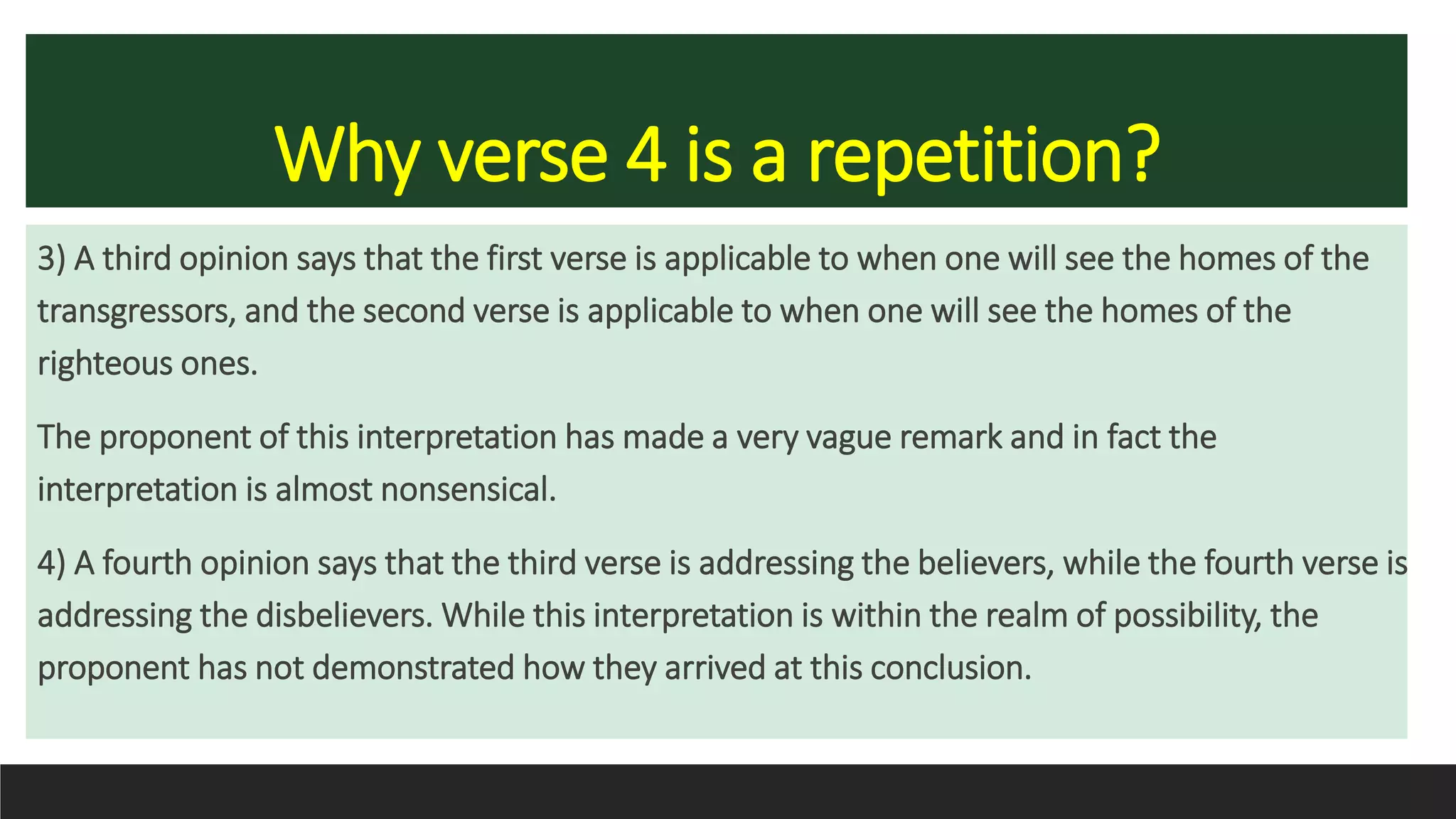 Why verse 4 is a repetition?
3) A third opinion says that the first verse is applicable to when one will see the homes of the
transgressors, and the second verse is applicable to when one will see the homes of the
righteous ones.
The proponent of this interpretation has made a very vague remark and in fact the
interpretation is almost nonsensical.
4) A fourth opinion says that the third verse is addressing the believers, while the fourth verse is
addressing the disbelievers. While this interpretation is within the realm of possibility, the
proponent has not demonstrated how they arrived at this conclusion.
 